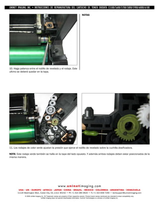 UNINET IMAGING INC. • IMAGINGINC. DE •REMANUFACTURA1240/1650 • •DE ASSEMBLING THE TONER CARTRIDGE
           UNINET IMAGING INC. • BROTHER 1240/1650
            UNINET INSTRUCCIONES         BROTHER DEL CARTUCHO DISASSEMBLING C5500/5600/5700/5800/5900/6000/6100
                                                                   TONER OKIDATA THE TONER CARTRIDGE

                                                                                                NOTAS




10. Haga palanca entre el rodillo de revelado y el rodaje. Este
ultimo se deberá quedar en la tapa.




11. Los rodajes de color verde ajustan la presión que ejerce el rodillo de revelado sobre la cuchilla dosificadora.

NOTA: Este rodaje verde también se halla en la tapa del lado opuesto. Y además ambos rodajes deben estar posicionados de la
misma manera.




                                                             w w w. u n i n e t i m a g i n g . c o m
        USA • UK • EUROPE • AFRICA • JAPAN • CHINA • BRAZIL • MEXICO • COLOMBIA • ARGENTINA • VENEZUELA
       11124 Washington Blvd., Culver City, CA, U.S.A. 90232 • Ph +1 310 280 9620 • Fx +1 310 838 7294 • techsupport@uninetimaging.com
              © 2008 UniNet Imaging Inc. All Trademark names are property of their respective owners. Product brand names mentioned are intended to show compatibility only.
                                   UniNet Imaging does not warrant downloaded information. Summit Technologies is a division of UniNet Imaging Inc.
 