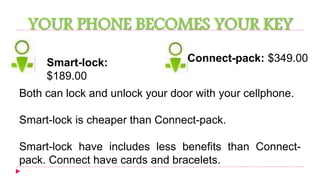 YOUR PHONE BECOMES YOUR KEY 
Smart-lock: 
$189.00 
Connect-pack: $349.00 
Both can lock and unlock your door with your cellphone. 
Smart-lock is cheaper than Connect-pack. 
Smart-lock have includes less benefits than Connect-pack. 
Connect have cards and bracelets. 
 