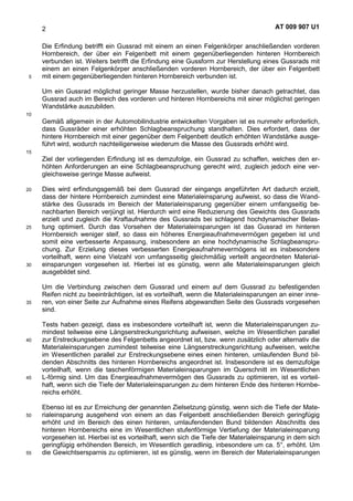 AT 009 907 U12
Die Erfindung betrifft ein Gussrad mit einem an einen Felgenkörper anschließenden vorderen
Hornbereich, der über ein Felgenbett mit einem gegenüberliegenden hinteren Hornbereich
verbunden ist. Weiters betrifft die Erfindung eine Gussform zur Herstellung eines Gussrads mit
einem an einen Felgenkörper anschließenden vorderen Hornbereich, der über ein Felgenbett
mit einem gegenüberliegenden hinteren Hornbereich verbunden ist.5
Um ein Gussrad möglichst geringer Masse herzustellen, wurde bisher danach getrachtet, das
Gussrad auch im Bereich des vorderen und hinteren Hornbereichs mit einer möglichst geringen
Wandstärke auszubilden.
10
Gemäß allgemein in der Automobilindustrie entwickelten Vorgaben ist es nunmehr erforderlich,
dass Gussräder einer erhöhten Schlagbeanspruchung standhalten. Dies erfordert, dass der
hintere Hornbereich mit einer gegenüber dem Felgenbett deutlich erhöhten Wandstärke ausge-
führt wird, wodurch nachteiligerweise wiederum die Masse des Gussrads erhöht wird.
15
Ziel der vorliegenden Erfindung ist es demzufolge, ein Gussrad zu schaffen, welches den er-
höhten Anforderungen an eine Schlagbeanspruchung gerecht wird, zugleich jedoch eine ver-
gleichsweise geringe Masse aufweist.
Dies wird erfindungsgemäß bei dem Gussrad der eingangs angeführten Art dadurch erzielt,20
dass der hintere Hornbereich zumindest eine Materialeinsparung aufweist, so dass die Wand-
stärke des Gussrads im Bereich der Materialeinsparung gegenüber einem umfangseitig be-
nachbarten Bereich verjüngt ist. Hierdurch wird eine Reduzierung des Gewichts des Gussrads
erzielt und zugleich die Kraftaufnahme des Gussrads bei schlagend hochdynamischer Belas-
tung optimiert. Durch das Vorsehen der Materialeinsparungen ist das Gussrad im hinteren25
Hornbereich weniger steif, so dass ein höheres Energieaufnahmevermögen gegeben ist und
somit eine verbesserte Anpassung, insbesondere an eine hochdynamische Schlagbeanspru-
chung. Zur Erzielung dieses verbesserten Energieaufnahmevermögens ist es insbesondere
vorteilhaft, wenn eine Vielzahl von umfangsseitig gleichmäßig verteilt angeordneten Material-
einsparungen vorgesehen ist. Hierbei ist es günstig, wenn alle Materialeinsparungen gleich30
ausgebildet sind.
Um die Verbindung zwischen dem Gussrad und einem auf dem Gussrad zu befestigenden
Reifen nicht zu beeinträchtigen, ist es vorteilhaft, wenn die Materialeinsparungen an einer inne-
ren, von einer Seite zur Aufnahme eines Reifens abgewandten Seite des Gussrads vorgesehen35
sind.
Tests haben gezeigt, dass es insbesondere vorteilhaft ist, wenn die Materialeinsparungen zu-
mindest teilweise eine Längserstreckungsrichtung aufweisen, welche im Wesentlichen parallel
zur Erstreckungsebene des Felgenbetts angeordnet ist, bzw. wenn zusätzlich oder alternativ die40
Materialeinsparungen zumindest teilweise eine Längserstreckungsrichtung aufweisen, welche
im Wesentlichen parallel zur Erstreckungsebene eines einen hinteren, umlaufenden Bund bil-
denden Abschnitts des hinteren Hornbereichs angeordnet ist. Insbesondere ist es demzufolge
vorteilhaft, wenn die taschenförmigen Materialeinsparungen im Querschnitt im Wesentlichen
L-förmig sind. Um das Energieaufnahmevermögen des Gussrads zu optimieren, ist es vorteil-45
haft, wenn sich die Tiefe der Materialeinsparungen zu dem hinteren Ende des hinteren Hornbe-
reichs erhöht.
Ebenso ist es zur Erreichung der genannten Zielsetzung günstig, wenn sich die Tiefe der Mate-
rialeinsparung ausgehend von einem an das Felgenbett anschließenden Bereich geringfügig50
erhöht und im Bereich des einen hinteren, umlaufendenden Bund bildenden Abschnitts des
hinteren Hornbereichs eine im Wesentlichen stufenförmige Vertiefung der Materialeinsparung
vorgesehen ist. Hierbei ist es vorteilhaft, wenn sich die Tiefe der Materialeinsparung in dem sich
geringfügig erhöhenden Bereich, im Wesentlich geradlinig, inbesondere um ca. 5°, erhöht. Um
die Gewichtsersparnis zu optimieren, ist es günstig, wenn im Bereich der Materialeinsparungen55
 