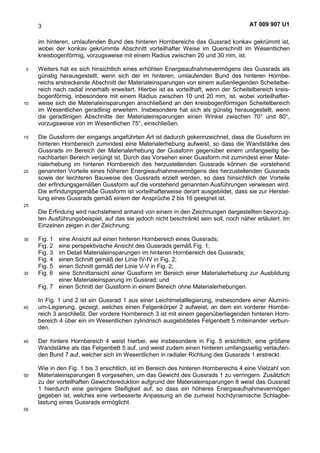 AT 009 907 U13
im hinteren, umlaufenden Bund des hinteren Hornbereichs das Gussrad konkav gekrümmt ist,
wobei der konkav gekrümmte Abschnitt vorteilhafter Weise im Querschnitt im Wesentlichen
kreisbogenförmig, vorzugsweise mit einem Radius zwischen 20 und 30 mm, ist.
Weiters hat es sich hinsichtlich eines erhöhten Energieaufnahmevermögens des Gussrads als5
günstig herausgestellt, wenn sich der im hinteren, umlaufenden Bund des hinteren Hornbe-
reichs erstreckende Abschnitt der Materialeinsparungen von einem außenliegenden Scheitelbe-
reich nach radial innerhalb erweitert. Hierbei ist es vorteilhaft, wenn der Scheitelbereich kreis-
bogenförmig, inbesondere mit einem Radius zwischen 10 und 20 mm, ist, wobei vorteilhafter-
weise sich die Materialeinsparungen anschließend an den kreisbogenförmigen Scheitelbereich10
im Wesentlichen geradlinig erweitern. Insbesondere hat sich als günstig herausgestellt, wenn
die geradlinigen Abschnitte der Materialeinsparungen einen Winkel zwischen 70° und 80°,
vorzugsweise von im Wesentlichen 75°, einschließen.
Die Gussform der eingangs angeführten Art ist dadurch gekennzeichnet, dass die Gussform im15
hinteren Hornbereich zumindest eine Materialerhebung aufweist, so dass die Wandstärke des
Gussrads im Bereich der Materialerhebung der Gussform gegenüber einem umfangseitig be-
nachbarten Bereich verjüngt ist. Durch das Vorsehen einer Gussform mit zumindest einer Mate-
rialerhebung im hinteren Hornbereich des herzustellenden Gussrads können die vorstehend
genannten Vorteile eines höheren Energieaufnahmevermögens des herzustellenden Gussrads20
sowie der leichteren Bauweise des Gussrads erzielt werden, so dass hinsichtlich der Vorteile
der erfindungsgemäßen Gussform auf die vorstehend genannten Ausführungen verwiesen wird.
Die erfindungsgemäße Gussform ist vorteilhafterweise derart ausgebildet, dass sie zur Herstel-
lung eines Gussrads gemäß einem der Ansprüche 2 bis 16 geeignet ist.
25
Die Erfindung wird nachstehend anhand von einem in den Zeichnungen dargestellten bevorzug-
ten Ausführungsbeispiel, auf das sie jedoch nicht beschränkt sein soll, noch näher erläutert. Im
Einzelnen zeigen in der Zeichnung:
Fig. 1 eine Ansicht auf einen hinteren Hornbereich eines Gussrads;30
Fig. 2 eine perspektivische Ansicht des Gussrads gemäß Fig. 1;
Fig. 3 im Detail Materialeinsparungen im hinteren Hornbereich des Gussrads;
Fig. 4 einen Schnitt gemäß der Linie IV-IV in Fig. 2;
Fig. 5 einen Schnitt gemäß der Linie V-V in Fig. 2;
Fig. 6 eine Schnittansicht einer Gussform im Bereich einer Materialerhebung zur Ausbildung35
einer Materialeinsparung im Gussrad; und
Fig. 7 einen Schnitt der Gussform in einem Bereich ohne Materialerhebungen.
In Fig. 1 und 2 ist ein Gussrad 1 aus einer Leichtmetalllegierung, insbesondere einer Alumini-
um-Legierung, gezeigt, welches einen Felgenkörper 2 aufweist, an dem ein vorderer Hornbe-40
reich 3 anschließt. Der vordere Hornbereich 3 ist mit einem gegenüberliegenden hinteren Horn-
bereich 4 über ein im Wesentlichen zylindrisch ausgebildetes Felgenbett 5 miteinander verbun-
den.
Der hintere Hornbereich 4 weist hierbei, wie insbesondere in Fig. 5 ersichtlich, eine größere45
Wandstärke als das Felgenbett 5 auf, und weist zudem einen hinteren umfangsseitig verlaufen-
den Bund 7 auf, welcher sich im Wesentlichen in radialer Richtung des Gussrads 1 erstreckt.
Wie in den Fig. 1 bis 3 ersichtlich, ist im Bereich des hinteren Hornbereichs 4 eine Vielzahl von
Materialeinsparungen 8 vorgesehen, um das Gewicht des Gussrads 1 zu verringern. Zusätzlich50
zu der vorteilhaften Gewichtsreduktion aufgrund der Materialeinsparungen 8 weist das Gussrad
1 hierdurch eine geringere Steifigkeit auf, so dass ein höheres Energieaufnahmevermögen
gegeben ist, welches eine verbesserte Anpassung an die zumeist hochdynamische Schlagbe-
lastung eines Gussrads ermöglicht.
55
 