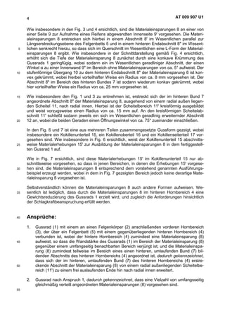 AT 009 907 U14
Wie insbesondere in den Fig. 3 und 4 ersichtlich, sind die Materialeinsparungen 8 an einer von
einer Seite 9 zur Aufnahme eines Reifens abgewandten Innenseite 9' vorgesehen. Die Materi-
aleinsparungen 8 erstrecken sich hierbei in einem Abschnitt 8' im Wesentlichen parallel zur
Längserstreckungsebene des Felgenbetts 5 und in einem hinteren Endabschnitt 8" im Wesent-
lichen senkrecht hierzu, so dass sich im Querschnitt im Wesentlichen eine L-Form der Material-5
einsparungen 8 ergibt. Wie insbesondere in der Schnittdarstellung gemäß Fig. 4 ersichtlich,
erhöht sich die Tiefe der Materialeinsparung 8 zunächst durch eine konkave Krümmung des
Gussrads 1 geringfügig, wobei sodann ein im Wesentlichen geradliniger Abschnitt, der einen
Winkel L zu einer Innenwand 9" im Bereich ohne Materialeinsparungen von ca. 5° aufweist. Der
stufenförmige Übergang 10 zu dem hinteren Endabschnitt 8" der Materialeinsparung 8 ist kon-10
vex gekrümmt, wobei hierbei vorteilhafter Weise ein Radius von ca. 8 mm vorgesehen ist. Der
Abschnitt 8" im Bereich des hinteren Bundes 7 ist sodann wiederum konkav gekrümmt, wobei
hier vorteilhafter Weise ein Radius von ca. 25 mm vorgesehen ist.
Wie insbesondere den Fig. 1 und 3 zu entnehmen ist, erstreckt sich der im hinteren Bund 715
angeordnete Abschnitt 8" der Materialeinsparung 8, ausgehend von einem radial außen liegen-
den Scheitel 11, nach radial innen. Hierbei ist der Scheitelbereich 11' kreisförmig ausgebildet
und weist vorzugsweise einen Radius von ca. 15 mm auf. An den kreisförmigen Scheitelab-
schnitt 11' schließt sodann jeweils ein sich im Wesentlichen geradlinig erweiternder Abschnitt
12 an, wobei die beiden Geraden einen Öffnungswinkel von ca. 75° zueinander einschließen.20
In den Fig. 6 und 7 ist eine aus mehreren Teilen zusammengesetzte Gussform gezeigt, wobei
insbesondere ein Kokillenunterteil 15, ein Kokillenoberteil 16 und ein Kokillenseitenteil 17 vor-
gesehen sind. Wie insbesondere in Fig. 6 ersichtlich, weist der Kokillenunterteil 15 abschnitts-
weise Materialerhebungen 15' zur Ausbildung der Materialeinsparungen 8 in dem fertiggestell-25
ten Gussrad 1 auf.
Wie in Fig. 7 ersichtlich, sind diese Materialerhebungen 15' im Kokillenunterteil 15 nur ab-
schnittsweise vorgesehen, so dass in jenen Bereichen, in denen die Erhebungen 15' vorgese-
hen sind, die Materialeinsparungen 8 entsprechend dem vorstehend genannten Ausführungs-30
beispiel erzeugt werden, wobei in dem in Fig. 7 gezeigten Bereich jedoch keine derartige Mate-
rialeinsparung 8 vorgesehen ist.
Selbstverständlich können die Materialeinsparungen 8 auch andere Formen aufweisen. We-
sentlich ist lediglich, dass durch die Materialeinsparungen 8 im hinteren Hornbereich 4 eine35
Gewichtsreduzierung des Gussrads 1 erzielt wird, und zugleich die Anforderungen hinsichtlich
der Schlagkraftbeanspruchung erfüllt werden.
Ansprüche:40
1. Gussrad (1) mit einem an einen Felgenkörper (2) anschließenden vorderen Hornbereich
(3), der über ein Felgenbett (5) mit einem gegenüberliegenden hinteren Hornbereich (4)
verbunden ist, wobei der hintere Hornbereich (4) zumindest eine Materialeinsparung (8)
aufweist, so dass die Wandstärke des Gussrads (1) im Bereich der Materialeinsparung (8)45
gegenüber einem umfangseitig benachbarten Bereich verjüngt ist, und die Materialeinspa-
rung (8) zumindest teilweise im Bereich eines einen hinteren, umlaufenden Bund (7) bil-
denden Abschnitts des hinteren Hornbereichs (4) angeordnet ist, dadurch gekennzeichnet,
dass sich der im hinteren, umlaufenden Bund (7) des hinteren Hornbereichs (4) erstre-
ckende Abschnitt der Materialeinsparung (8) von einem radial außenliegenden Scheitelbe-50
reich (11') zu einem frei auslaufenden Ende hin nach radial innen erweitert.
2. Gussrad nach Anspruch 1, dadurch gekennzeichnet, dass eine Vielzahl von umfangsseitig
gleichmäßig verteilt angeordneten Materialeinsparungen (8) vorgesehen sind.
55
 