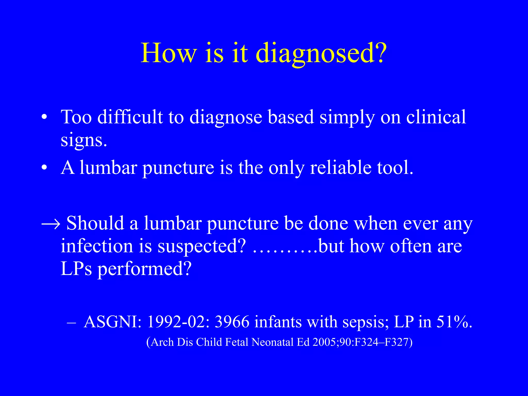 How is it diagnosed? Too difficult to diagnose based simply on clinical signs.  A lumbar puncture is the only reliable tool. Should a lumbar puncture be done when ever any infection is suspected? ……….but how often are LPs performed?  ASGNI: 1992-02: 3966 infants with sepsis; LP in 51%.  ( Arch Dis Child Fetal Neonatal Ed 2005;90:F324–F327) 