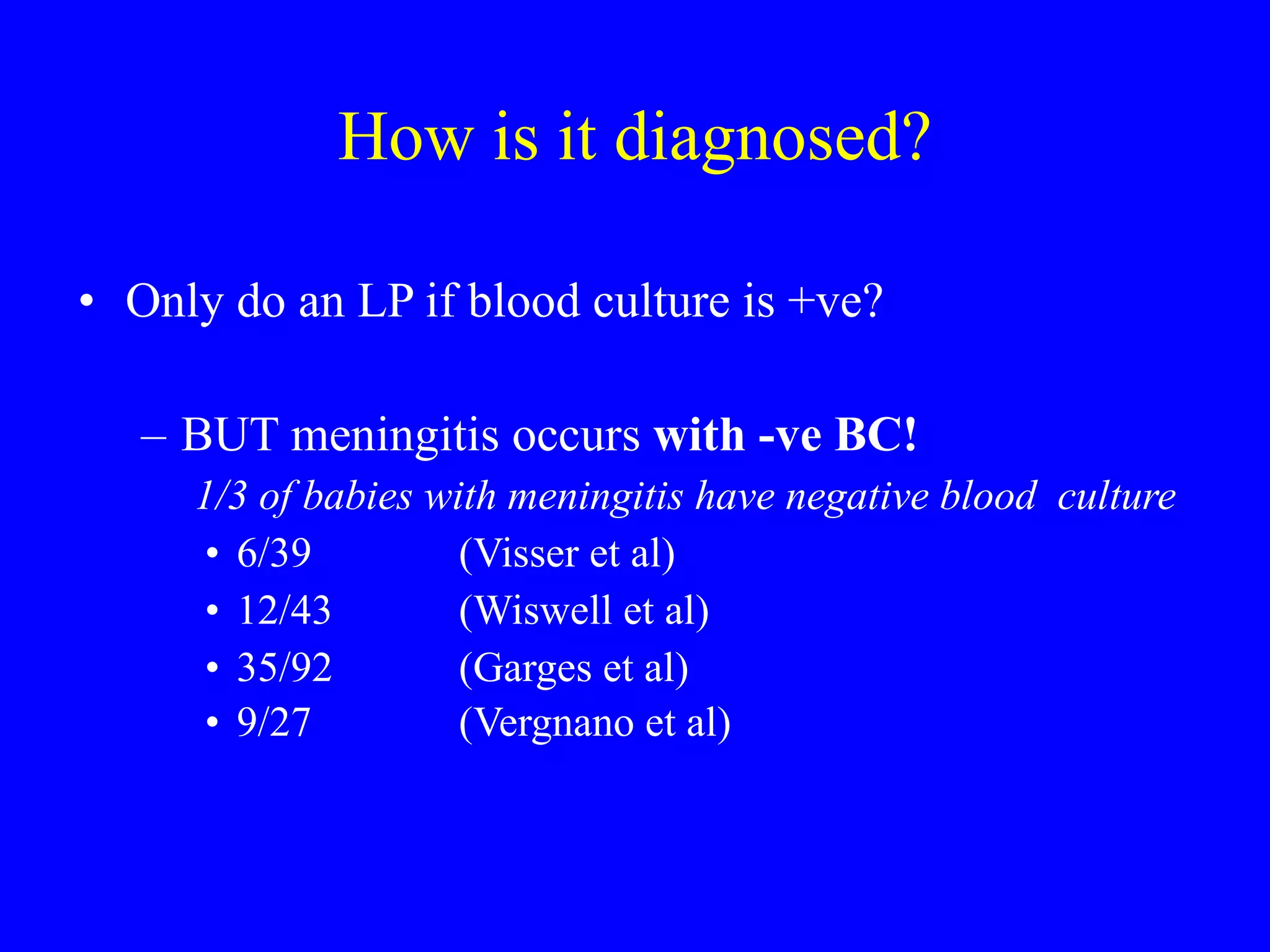 How is it diagnosed? Only do an LP if blood culture is +ve? BUT meningitis occurs  with -ve BC!   1/3 of babies with meningitis have negative blood  culture 6/39  (Visser et al)  12/43  (Wiswell et al) 35/92  (Garges et al)  9/27  (Vergnano et al)   