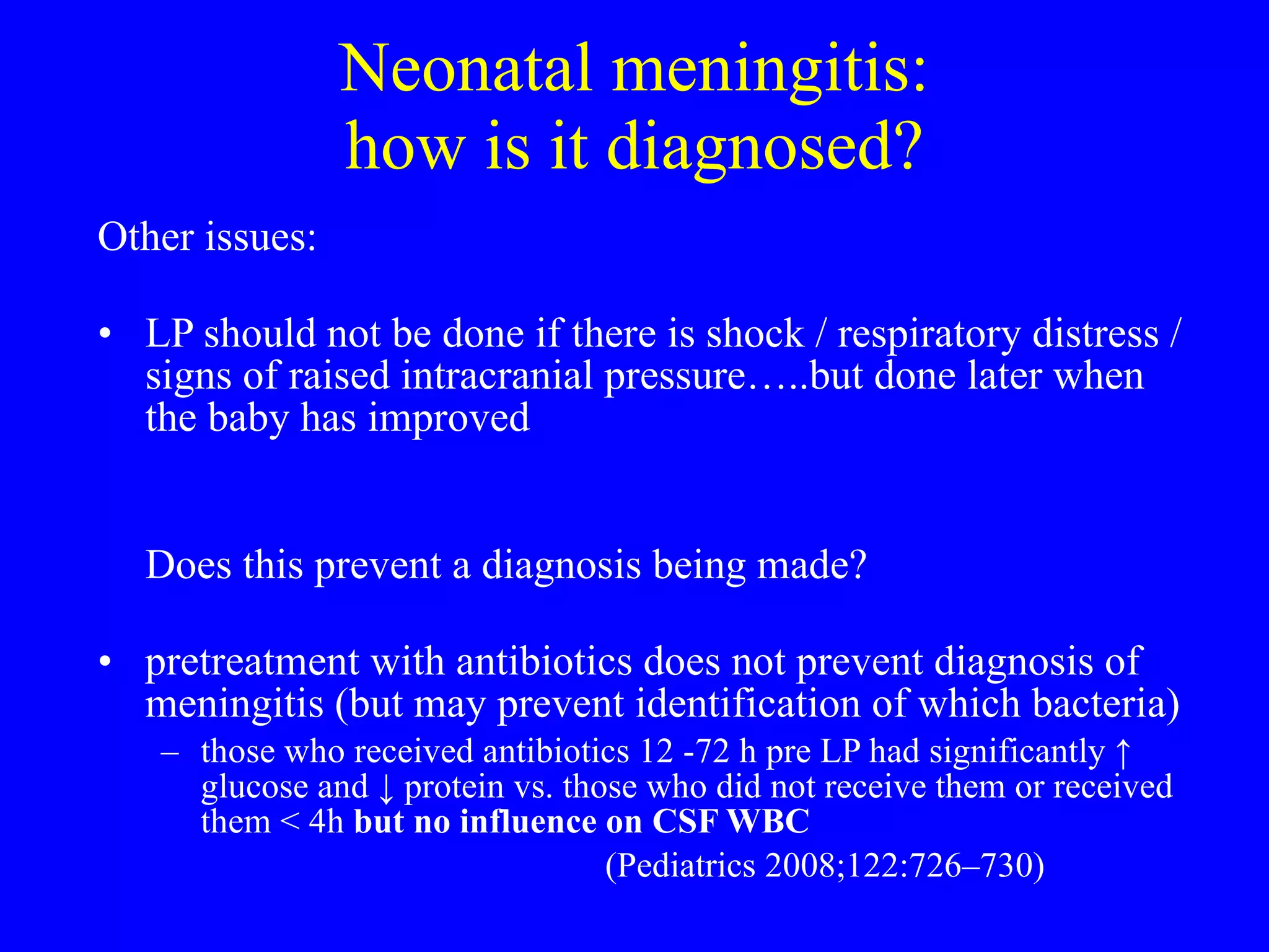 Neonatal meningitis: how is it diagnosed? Other issues: LP should not be done if there is shock / respiratory distress / signs of raised intracranial pressure…..but done later when the baby has improved  Does this prevent a diagnosis being made?  pretreatment with antibiotics does not prevent diagnosis of meningitis (but may prevent identification of which bacteria) those who received antibiotics 12 -72 h pre LP had significantly  ↑  glucose and  ↓  protein vs. those who did not receive them or received them < 4h  but no influence on CSF WBC (Pediatrics 2008;122:726–730) 