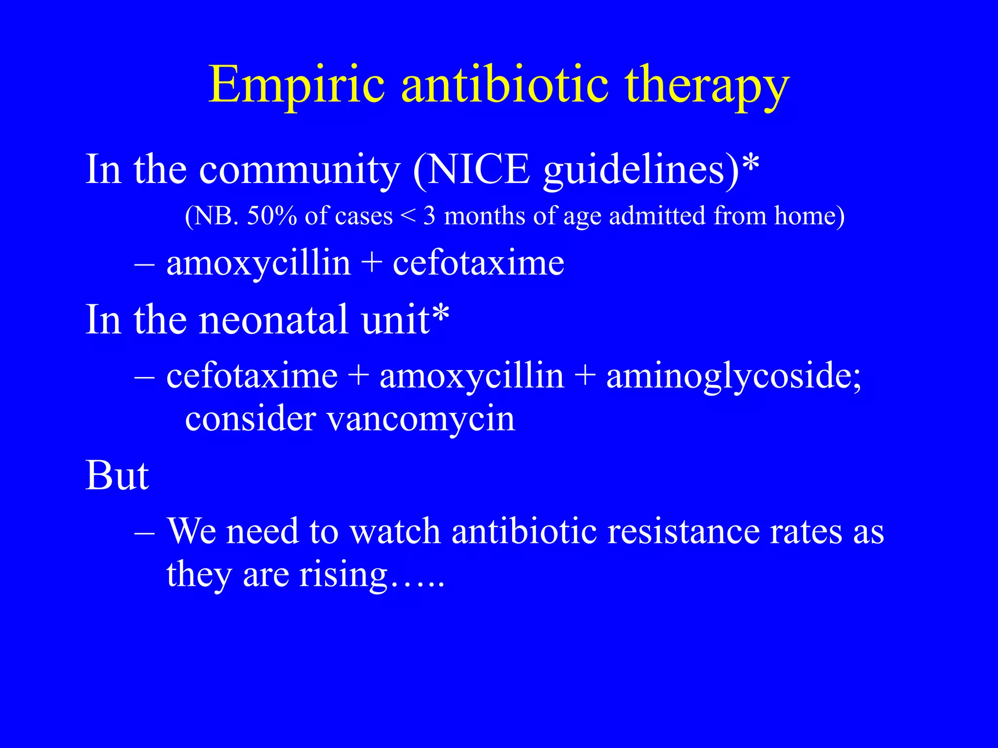 Empiric antibiotic therapy In the community (NICE guidelines)*  (NB. 50% of cases < 3 months of age admitted from home) amoxycillin + cefotaxime  In the neonatal unit* cefotaxime + amoxycillin + aminoglycoside;  consider vancomycin But We need to watch antibiotic resistance rates as they are rising…..  