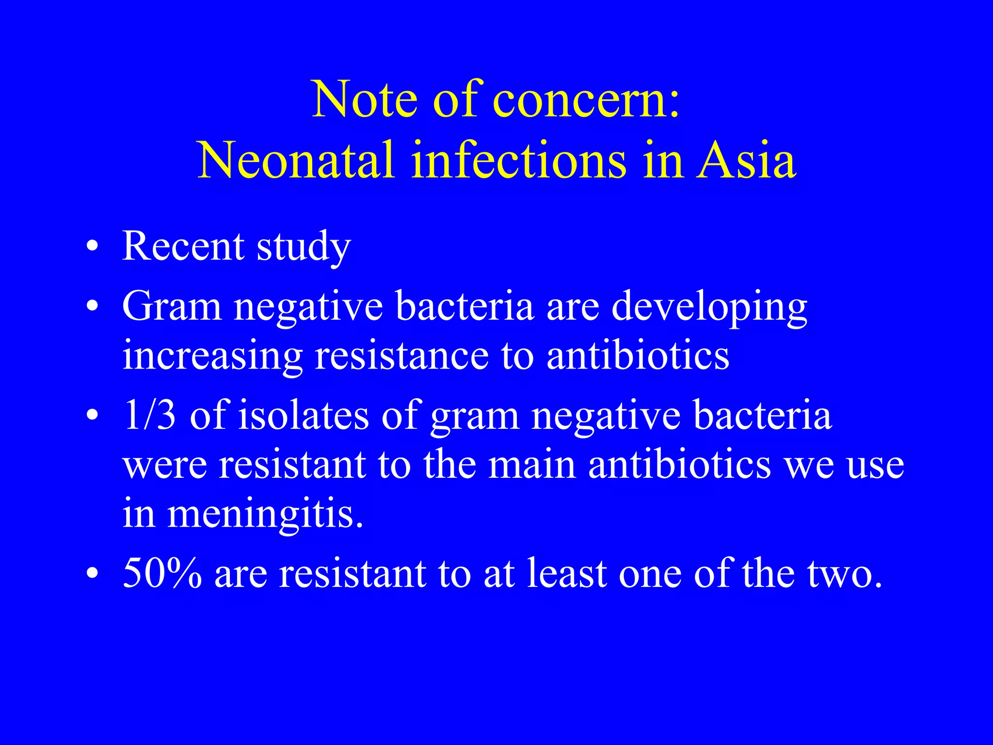 Note of concern: Neonatal infections in Asia Recent study Gram negative bacteria are developing increasing resistance to antibiotics 1/3 of isolates of gram negative bacteria were resistant to the main antibiotics we use in meningitis. 50% are resistant to at least one of the two. 