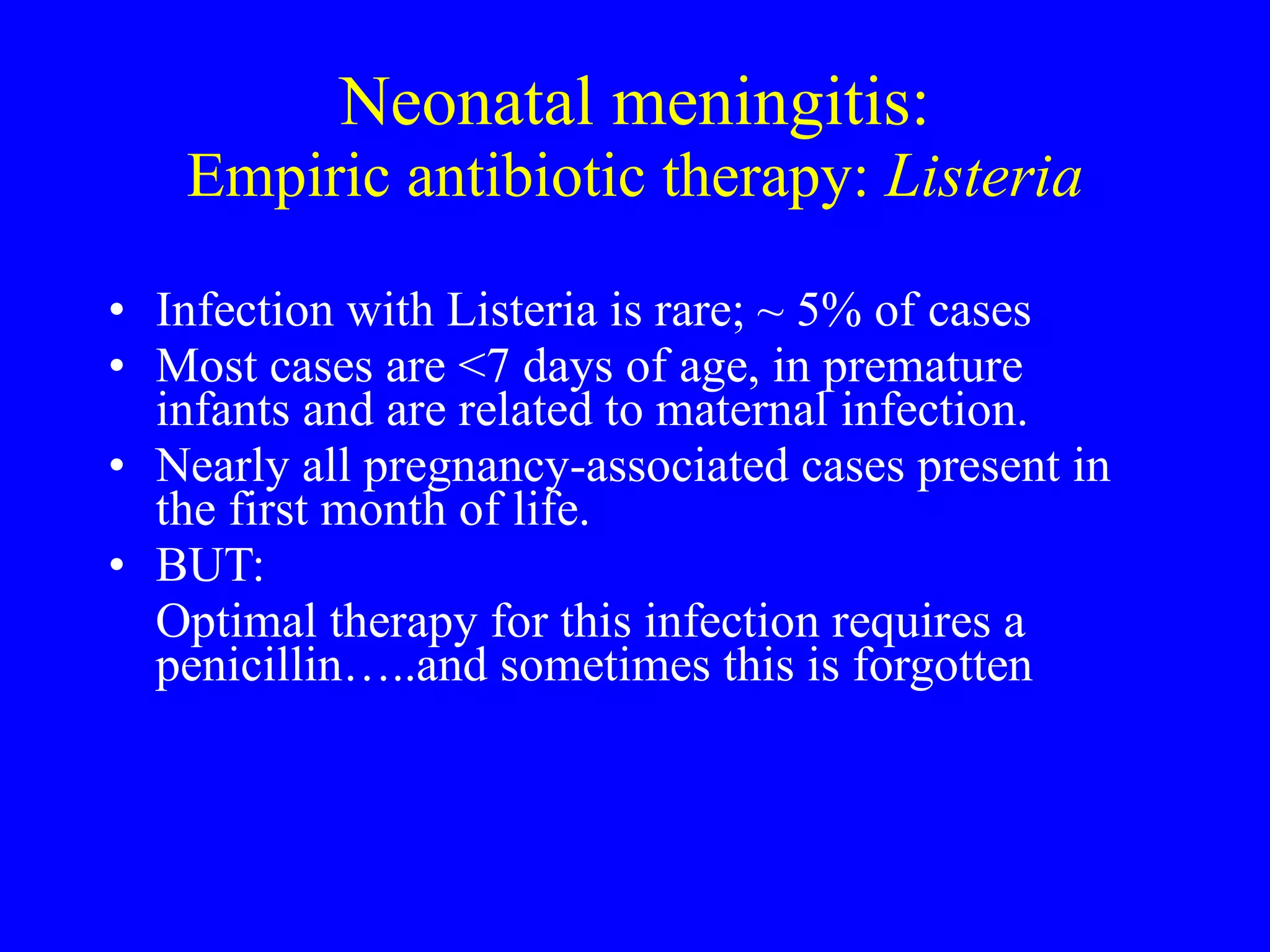 Neonatal meningitis: Empiric antibiotic therapy:  Listeria Infection with Listeria is rare;  ~  5% of cases  Most cases are <7 days of age, in premature infants and are related to maternal infection.  Nearly all pregnancy-associated cases present in the first month of life.  BUT:  Optimal therapy for this infection requires a penicillin…..and sometimes this is forgotten 