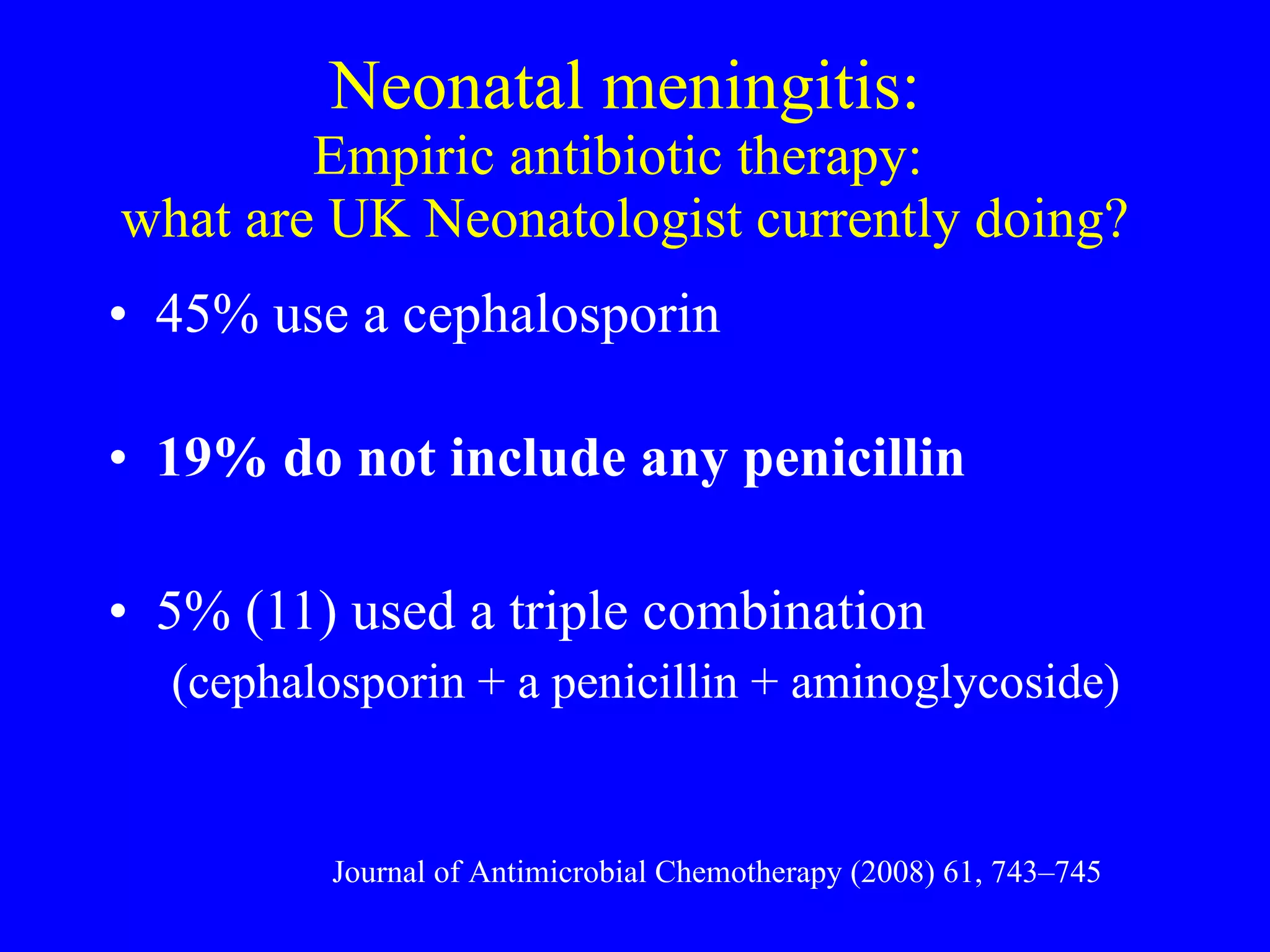 Neonatal meningitis: Empiric antibiotic therapy:  what are UK Neonatologist currently doing? 45% use a cephalosporin 19% do not include any penicillin 5% (11) used a triple combination  (cephalosporin + a penicillin + aminoglycoside) Journal of Antimicrobial Chemotherapy (2008) 61, 743–745 