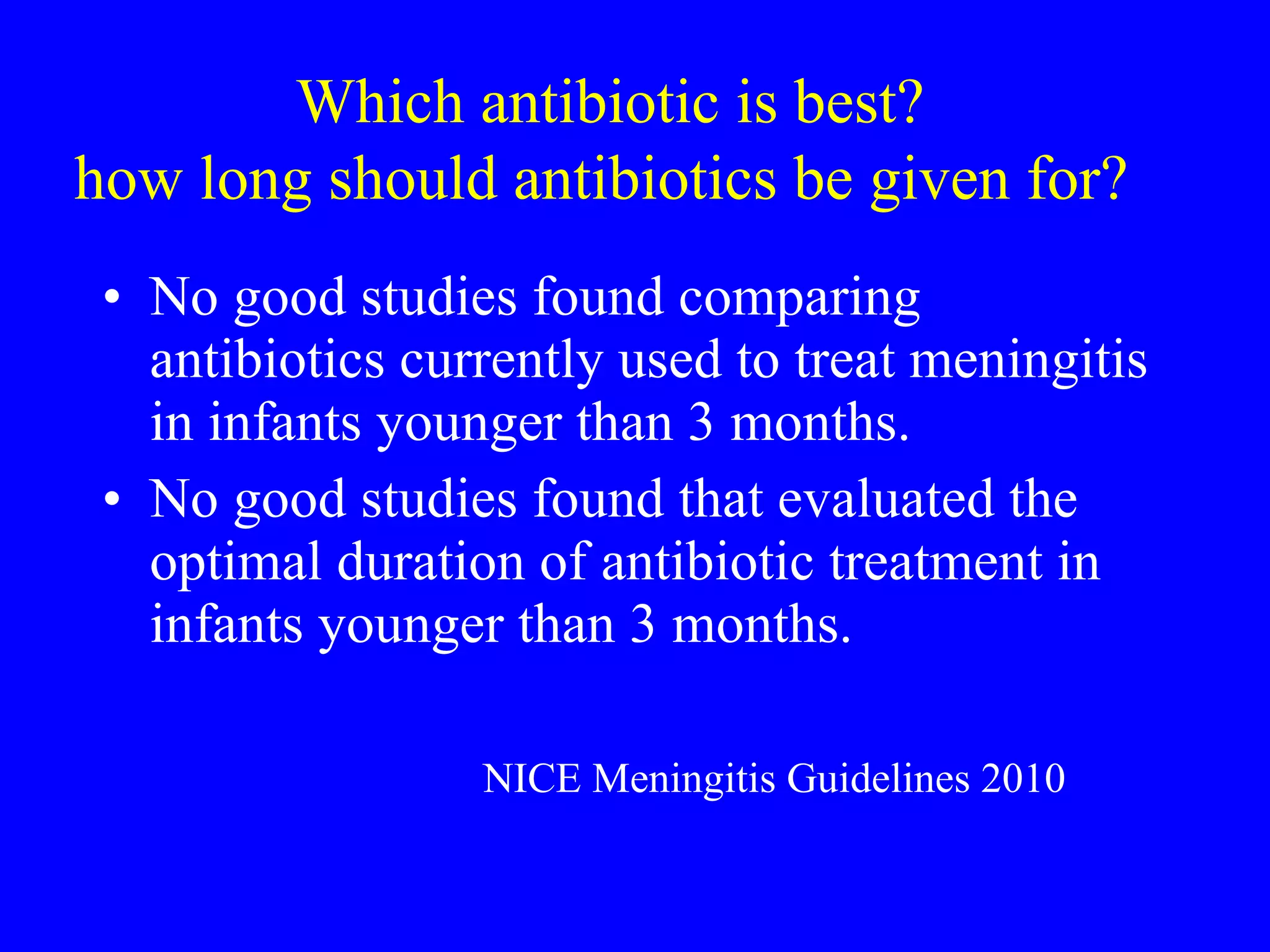 Which antibiotic is best? how long should antibiotics be given for?   No good studies found comparing antibiotics currently used to treat meningitis in infants younger than 3 months. No good studies found that evaluated the optimal duration of antibiotic treatment in infants younger than 3 months.  NICE Meningitis Guidelines 2010 