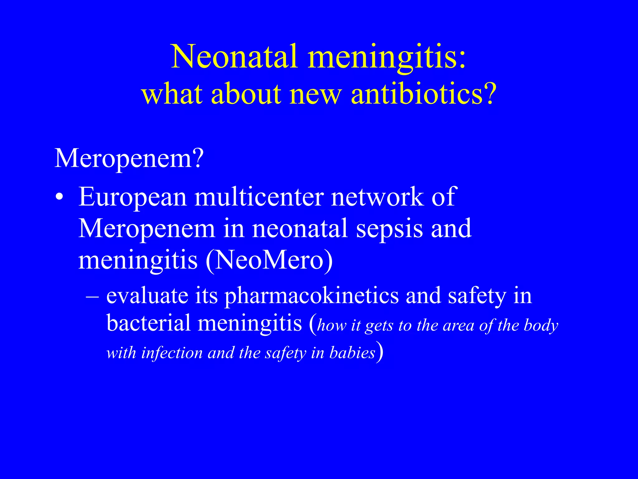Neonatal meningitis: what about new antibiotics? Meropenem? European multicenter network of Meropenem in neonatal sepsis and meningitis (NeoMero) evaluate its pharmacokinetics and safety in bacterial meningitis ( how it gets to the area of the body with infection and the safety in babies ) 