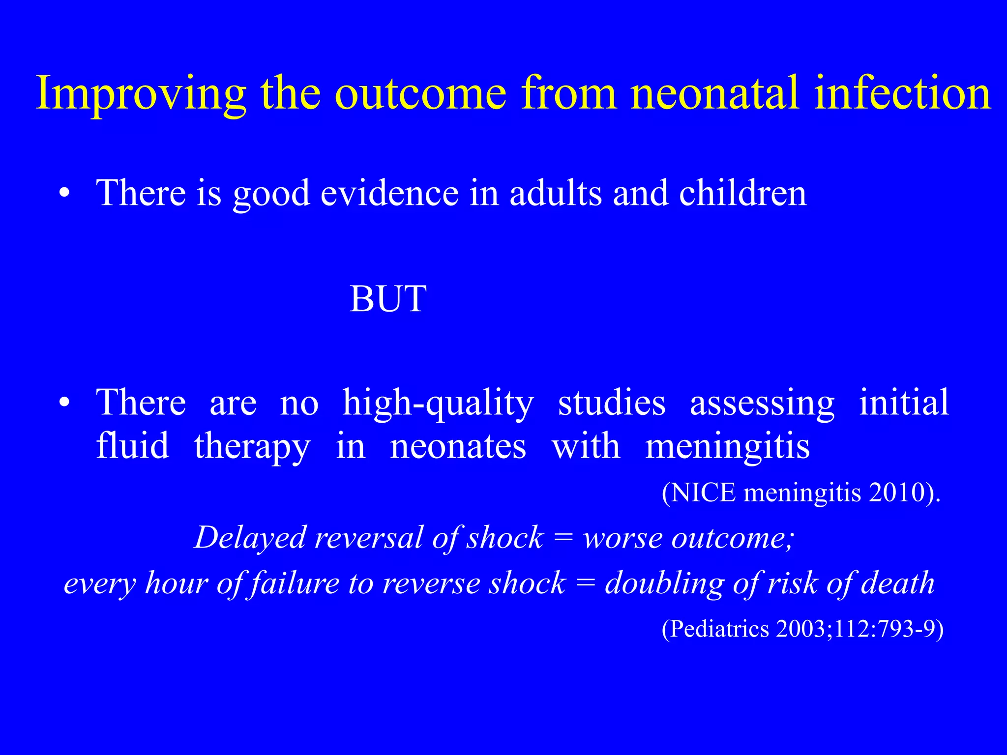 Improving the outcome from neonatal infection There is good evidence in adults and children BUT There are no high-quality studies assessing initial fluid therapy in neonates with meningitis  (NICE meningitis 2010). Delayed reversal of shock = worse outcome;  every hour of failure to reverse shock = doubling of risk of death  (Pediatrics 2003;112:793-9) 