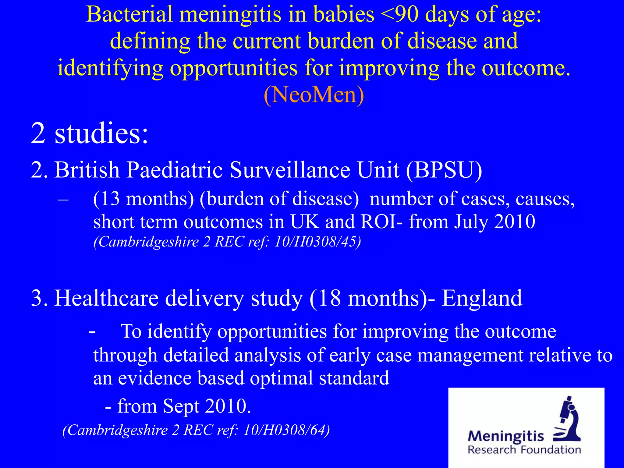 Bacterial meningitis in babies <90 days of age: defining the current burden of disease and identifying opportunities for improving the outcome.  (NeoMen) 2 studies: British Paediatric Surveillance Unit (BPSU)  (13 months) (burden of disease)  number of cases, causes, short term outcomes in UK and ROI- from July 2010  (Cambridgeshire 2 REC ref: 10/H0308/45) Healthcare delivery study (18 months)- England -  To identify opportunities for improving the outcome  through detailed analysis of early case management relative to an evidence based optimal standard - from Sept 2010. (Cambridgeshire 2 REC ref: 10/H0308/64) 