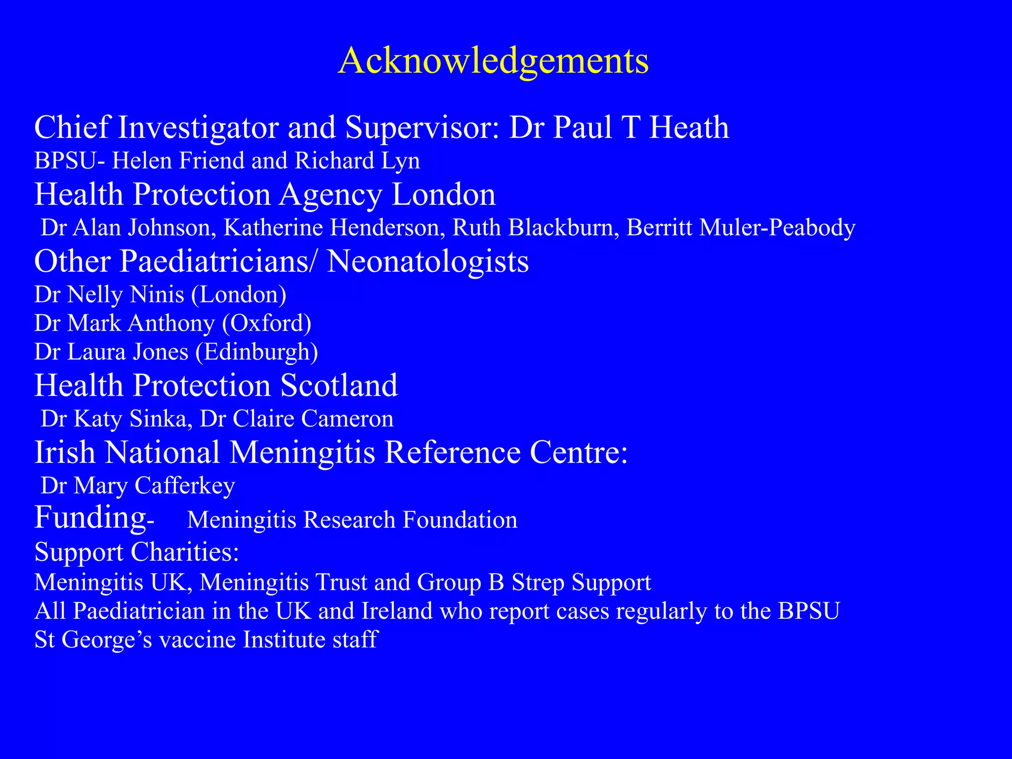 Acknowledgements Chief Investigator and Supervisor: Dr Paul T Heath BPSU- Helen Friend and Richard Lyn Health Protection Agency London Dr Alan Johnson, Katherine Henderson, Ruth Blackburn, Berritt Muler-Peabody Other Paediatricians/ Neonatologists Dr Nelly Ninis (London) Dr Mark Anthony (Oxford) Dr Laura Jones (Edinburgh) Health Protection Scotland Dr Katy Sinka, Dr Claire Cameron Irish National Meningitis Reference Centre: Dr Mary Cafferkey Funding -  Meningitis Research Foundation Support Charities: Meningitis UK, Meningitis Trust and Group B Strep Support All Paediatrician in the UK and Ireland who report cases regularly to the BPSU St George’s vaccine Institute staff 