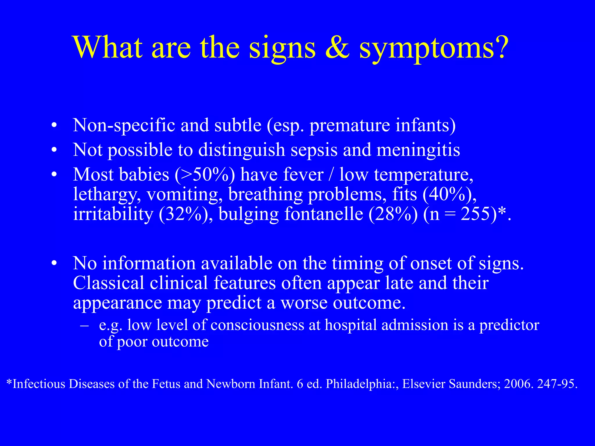What are the signs & symptoms? Non-specific and subtle (esp. premature infants) Not possible to distinguish sepsis and meningitis Most babies (>50%) have fever / low temperature, lethargy, vomiting, breathing problems, fits (40%), irritability (32%), bulging fontanelle (28%) (n = 255)*. No information available on the timing of onset of signs. Classical clinical features often appear late and their appearance may predict a worse outcome.  e.g. low level of consciousness at hospital admission is a predictor of poor outcome *Infectious Diseases of the Fetus and Newborn Infant. 6 ed. Philadelphia:, Elsevier Saunders; 2006. 247-95. 