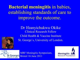 Bacterial meningitis  in babies, establishing standards of care to improve the outcome. Dr  Ifeanyichukwu Okike Clinical Research Fellow Child Health & Vaccine Institute St. George`s, University of London. MRF Meningitis Symposium, Bristol 16 June 2011 