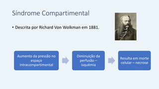 Síndrome Compartimental
• Descrita por Richard Von Wolkman em 1881.
Aumento da pressão no
espaço
intracompartimental
Diminuição da
perfusão –
isquémia
Resulta em morte
celular – necrose
 