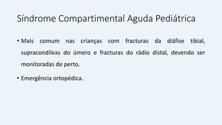 Síndrome Compartimental Aguda Pediátrica
• Mais comum nas crianças com fracturas da diáfise tibial,
supracondileas do úmero e fracturas do rádio distal, devendo ser
monitoradas de perto.
• Emergência ortopédica.
 