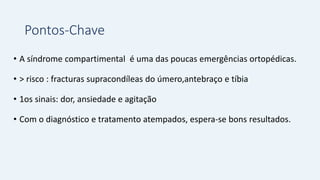 Pontos-Chave
• A síndrome compartimental é uma das poucas emergências ortopédicas.
• > risco : fracturas supracondíleas do úmero,antebraço e tíbia
• 1os sinais: dor, ansiedade e agitação
• Com o diagnóstico e tratamento atempados, espera-se bons resultados.
 