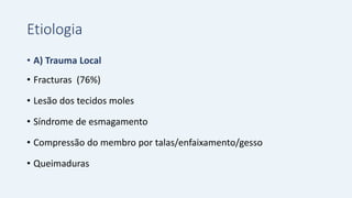 Etiologia
• A) Trauma Local
• Fracturas (76%)
• Lesão dos tecidos moles
• Síndrome de esmagamento
• Compressão do membro por talas/enfaixamento/gesso
• Queimaduras
 