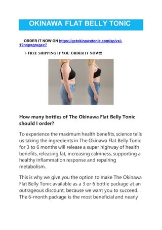 OKINAWA FLAT BELLY TONIC
ORDER IT NOW ON https://getokinawatonic.com/sp/vsl-
1?hop=gregec7
+ FREE SHIPPING IF YOU ORDER IT NOW!!!
How many bottles of The Okinawa Flat Belly Tonic
should I order?
To experience the maximum health benefits, science tells
us taking the ingredients in The Okinawa Flat Belly Tonic
for 3 to 6 months will release a super highway of health
benefits, releasing fat, increasing calmness, supporting a
healthy inflammation response and repairing
metabolism.
This is why we give you the option to make The Okinawa
Flat Belly Tonic available as a 3 or 6 bottle package at an
outrageous discount, because we want you to succeed.
The 6-month package is the most beneficial and nearly
 
