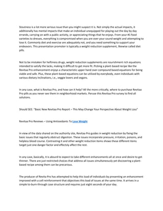 Stoutness is a lot more serious issue than you might suspect it is. Not simply the actual impacts, it
additionally has mental impacts that make an individual unequipped for playing out the day by day
errands, carrying on with a public activity, or appreciating things that he enjoys. From your #1 food
varieties to dresses, everything is compromised when you are over your sound weight and attempting to
lose it. Commonly diet and exercise are adequately not, and you need something to support your
endeavors. This presentation promoter is typically a weight reduction supplement, likewise called diet
pills.
Not to be mistaken for heftiness drugs, weight reduction supplements are nourishment rich equations
intended to satisfy the lacks, making it difficult to get more fit. Picking a plant-based recipe like the
Revitaa Pro enhancement enjoys a characteristic upper hand over compound based equations for being
viable and safe. Plus, these plant-based equations can be utilized by everybody, even individuals with
various dietary inclinations, i.e., veggie lovers and vegans.
In any case, what is Revitaa Pro, and how can it help? All the more critically, where to purchase Revitaa
Pro pills as you never see them in neighborhood markets. Peruse this Revitaa Pro survey to find all
solutions.
Should SEE: “Basic New Revitaa Pro Report – This May Change Your Perspective About Weight Loss”
Revitaa Pro Reviews – Using Antioxidants To Lose Weight
In view of the data shared on the authority site, Revitaa Pro guides in weight reduction by fixing the
basic issues that regularly obstruct digestion. These issues incorporate pressure, irritation, poisons, and
helpless blood course. Contrasting it and other weight reduction items shows these different items
target just one danger factor and effectsly affect the rest.
In any case, basically, it is absurd to expect to take different enhancements all at once and desire to get
thinner. There are just restricted choices that address all issues simultaneously yet discovering a plant-
based recipe among them can be precarious.
The producer of Revita Pro has attempted to help this load of individuals by presenting an enhancement
improved with a cell reinforcement that objectives this load of issues at the same time. It arrives in a
simple to-burn-through case structure and requires just eight seconds of your day.
 