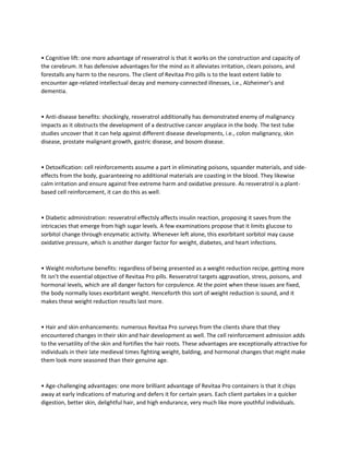 • Cognitive lift: one more advantage of resveratrol is that it works on the construction and capacity of
the cerebrum. It has defensive advantages for the mind as it alleviates irritation, clears poisons, and
forestalls any harm to the neurons. The client of Revitaa Pro pills is to the least extent liable to
encounter age-related intellectual decay and memory-connected illnesses, i.e., Alzheimer’s and
dementia.
• Anti-disease benefits: shockingly, resveratrol additionally has demonstrated enemy of malignancy
impacts as it obstructs the development of a destructive cancer anyplace in the body. The test tube
studies uncover that it can help against different disease developments, i.e., colon malignancy, skin
disease, prostate malignant growth, gastric disease, and bosom disease.
• Detoxification: cell reinforcements assume a part in eliminating poisons, squander materials, and side-
effects from the body, guaranteeing no additional materials are coasting in the blood. They likewise
calm irritation and ensure against free extreme harm and oxidative pressure. As resveratrol is a plant-
based cell reinforcement, it can do this as well.
• Diabetic administration: resveratrol effectsly affects insulin reaction, proposing it saves from the
intricacies that emerge from high sugar levels. A few examinations propose that it limits glucose to
sorbitol change through enzymatic activity. Whenever left alone, this exorbitant sorbitol may cause
oxidative pressure, which is another danger factor for weight, diabetes, and heart infections.
• Weight misfortune benefits: regardless of being presented as a weight reduction recipe, getting more
fit isn’t the essential objective of Revitaa Pro pills. Resveratrol targets aggravation, stress, poisons, and
hormonal levels, which are all danger factors for corpulence. At the point when these issues are fixed,
the body normally loses exorbitant weight. Henceforth this sort of weight reduction is sound, and it
makes these weight reduction results last more.
• Hair and skin enhancements: numerous Revitaa Pro surveys from the clients share that they
encountered changes in their skin and hair development as well. The cell reinforcement admission adds
to the versatility of the skin and fortifies the hair roots. These advantages are exceptionally attractive for
individuals in their late medieval times fighting weight, balding, and hormonal changes that might make
them look more seasoned than their genuine age.
• Age-challenging advantages: one more brilliant advantage of Revitaa Pro containers is that it chips
away at early indications of maturing and defers it for certain years. Each client partakes in a quicker
digestion, better skin, delightful hair, and high endurance, very much like more youthful individuals.
 