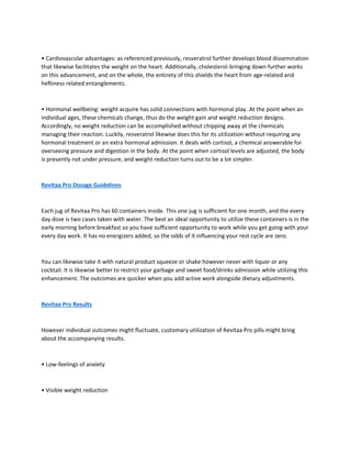 • Cardiovascular advantages: as referenced previously, resveratrol further develops blood dissemination
that likewise facilitates the weight on the heart. Additionally, cholesterol-bringing down further works
on this advancement, and on the whole, the entirety of this shields the heart from age-related and
heftiness related entanglements.
• Hormonal wellbeing: weight acquire has solid connections with hormonal play. At the point when an
individual ages, these chemicals change, thus do the weight gain and weight reduction designs.
Accordingly, no weight reduction can be accomplished without chipping away at the chemicals
managing their reaction. Luckily, resveratrol likewise does this for its utilization without requiring any
hormonal treatment or an extra hormonal admission. It deals with cortisol, a chemical answerable for
overseeing pressure and digestion in the body. At the point when cortisol levels are adjusted, the body
is presently not under pressure, and weight reduction turns out to be a lot simpler.
Revitaa Pro Dosage Guidelines
Each jug of Revitaa Pro has 60 containers inside. This one jug is sufficient for one month, and the every
day dose is two cases taken with water. The best an ideal opportunity to utilize these containers is in the
early morning before breakfast so you have sufficient opportunity to work while you get going with your
every day work. It has no energizers added, so the odds of it influencing your rest cycle are zero.
You can likewise take it with natural product squeeze or shake however never with liquor or any
cocktail. It is likewise better to restrict your garbage and sweet food/drinks admission while utilizing this
enhancement. The outcomes are quicker when you add active work alongside dietary adjustments.
Revitaa Pro Results
However individual outcomes might fluctuate, customary utilization of Revitaa Pro pills might bring
about the accompanying results.
• Low-feelings of anxiety
• Visible weight reduction
 