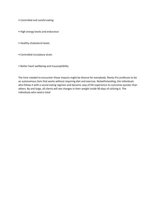 • Controlled and careful eating
• High energy levels and endurance
• Healthy cholesterol levels
• Controlled circulatory strain
• Better heart wellbeing and insusceptibility
The time needed to encounter these impacts might be diverse for everybody. Revita Pro professes to be
an autonomous item that works without requiring diet and exercise. Notwithstanding, the individuals
who follow it with a sound eating regimen and dynamic way of life experience its outcomes quicker than
others. By and large, all clients will see changes in their weight inside 90 days of utilizing it. The
individuals who need a total
 