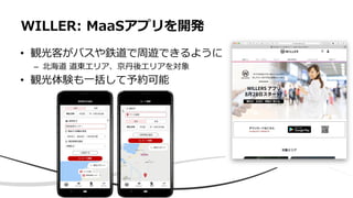 • 観光客がバスや鉄道で周遊できるように
– 北海道 道東エリア、京丹後エリアを対象
• 観光体験も一括して予約可能
WILLER: MaaSアプリを開発
 