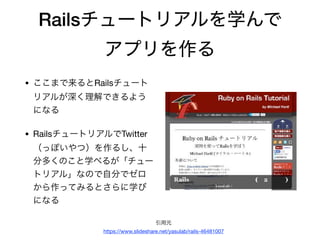 Railsチュートリアルを学んで
アプリを作る
• ここまで来るとRailsチュート
リアルが深く理解できるよう
になる

• RailsチュートリアルでTwitter
（っぽいやつ）を作るし、十
分多くのこと学べるが「チュー
トリアル」なので自分でゼロ
から作ってみるとさらに学び
になる
引用元

https://www.slideshare.net/yasulab/rails-46481007
 