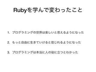 Rubyを学んで変わったこと
1. プログラミングの世界は楽しいと思えるようになった

2. もっと自由に生きていけると信じれるようになった

3. プログラミングは本当に人の役に立つとわかった
 