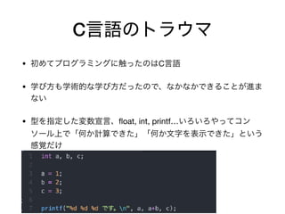 C言語のトラウマ
• 初めてプログラミングに触ったのはC言語

• 学び方も学術的な学び方だったので、なかなかできることが進ま
ない

• 型を指定した変数宣言、ﬂoat, int, printf…いろいろやってコン
ソール上で「何か計算できた」「何か文字を表示できた」という
感覚だけ

 