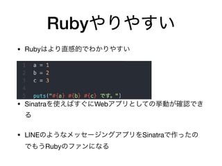 Rubyやりやすい
• Rubyはより直感的でわかりやすい

• Sinatraを使えばすぐにWebアプリとしての挙動が確認でき
る

• LINEのようなメッセージングアプリをSinatraで作ったの
でもうRubyのファンになる
 