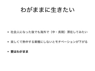 わがままに生きたい
• 社会人になった後でも海外で（中・長期）滞在してみたい

• 楽しくて熱中する業種にしないとモチベーションが下がる

• 要はわがまま
 
