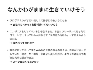 なんかわがままに生きていけそう
• プログラミングすごい楽しくて勝手にやるようになる 
→ 会社でこれやってお給料頂いてもいいの？

• エンジニアとしてイベントに参加すると、本当にフリーランスだったり
リモートワークしている人が多くて「全然海外行ける」って思えるよう
になる 
→ 海外行って良いの？

• 就活で自分が会って来たWeb系の企業の方々の多くは、自分がイメージ
していた「就活」や「面接」とは全く違うもので、よりくだけた形で本
当に大切な話ができた 
→ スーツ着なくて良いの？
 