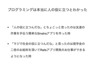 プログラミングは本当に人の役に立つとわかった
• 「人の役に立つんだな」とちょこっと思ったのは友達の
作業を手伝う簡単なSinatraアプリを作った時

• 「マジで社会の役に立つんだな」と思ったのは奨学金の
二倍のお給料を頂いてRailsアプリ開発のお仕事ができる
ようになった時
 
