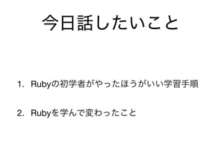 今日話したいこと
1. Rubyの初学者がやったほうがいい学習手順

2. Rubyを学んで変わったこと
 