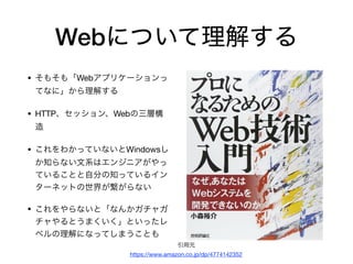 Webについて理解する
• そもそも「Webアプリケーションっ
てなに」から理解する

• HTTP、セッション、Webの三層構
造

• これをわかっていないとWindowsし
か知らない文系はエンジニアがやっ
ていることと自分の知っているイン
ターネットの世界が繋がらない

• これをやらないと「なんかガチャガ
チャやるとうまくいく」といったレ
ベルの理解になってしまうことも
引用元

https://www.amazon.co.jp/dp/4774142352
 