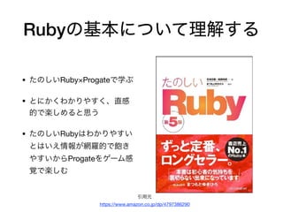 Rubyの基本について理解する
• たのしいRuby×Progateで学ぶ

• とにかくわかりやすく、直感
的で楽しめると思う

• たのしいRubyはわかりやすい
とはいえ情報が網羅的で飽き
やすいからProgateをゲーム感
覚で楽しむ
引用元

https://www.amazon.co.jp/dp/4797386290
 