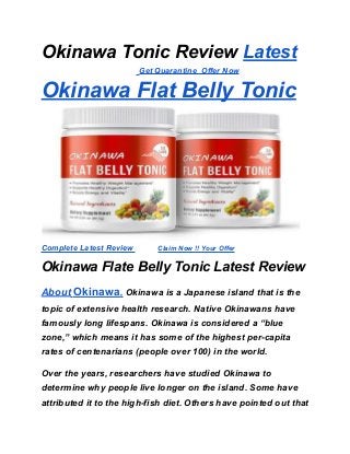 Okinawa Tonic Review Latest
Get Quarantine Offer Now
Okinawa Flat Belly Tonic
Complete Latest Review Claim Now !! Your Offer
Okinawa Flate Belly Tonic Latest Review
About Okinawa, Okinawa is a Japanese island that is the
topic of extensive health research. Native Okinawans have
famously long lifespans. Okinawa is considered a “blue
zone,” which means it has some of the highest per-capita
rates of centenarians (people over 100) in the world.
Over the years, researchers have studied Okinawa to
determine why people live longer on the island. Some have
attributed it to the high-fish diet. Others have pointed out that
 
