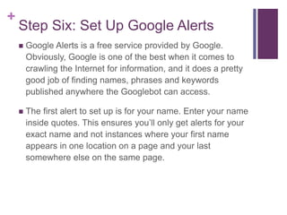 +
Step Six: Set Up Google Alerts
 Google Alerts is a free service provided by Google.
Obviously, Google is one of the best when it comes to
crawling the Internet for information, and it does a pretty
good job of finding names, phrases and keywords
published anywhere the Googlebot can access.
 The first alert to set up is for your name. Enter your name
inside quotes. This ensures you’ll only get alerts for your
exact name and not instances where your first name
appears in one location on a page and your last
somewhere else on the same page.
 