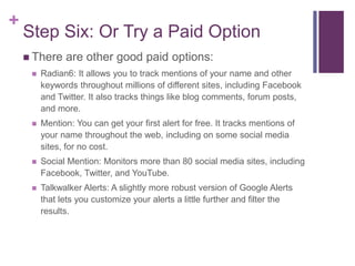 +
Step Six: Or Try a Paid Option
 There are other good paid options:
 Radian6: It allows you to track mentions of your name and other
keywords throughout millions of different sites, including Facebook
and Twitter. It also tracks things like blog comments, forum posts,
and more.
 Mention: You can get your first alert for free. It tracks mentions of
your name throughout the web, including on some social media
sites, for no cost.
 Social Mention: Monitors more than 80 social media sites, including
Facebook, Twitter, and YouTube.
 Talkwalker Alerts: A slightly more robust version of Google Alerts
that lets you customize your alerts a little further and filter the
results.
 