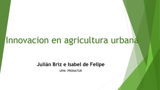 Innovacion en agricultura urbana
Julián Briz e Isabel de Felipe
UPM- PRONATUR
 