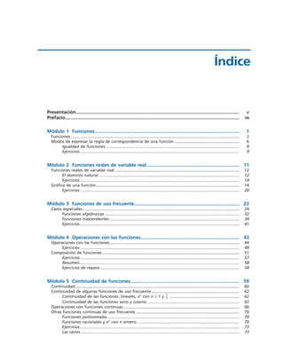 Presentación........................................................................................................................... V
Prefacio................................................................................................................................... VII
Módulo 1 Funciones............................................................................................................. 1
Funciones .................................................................................................................................................... 2
Modos de expresar la regla de correspondencia de una función ......................................................... 6
Igualdad de funciones ..................................................................................................................... 8
Ejercicios............................................................................................................................................ 9
Módulo 2 Funciones reales de variable real...................................................................... 11
Funciones reales de variable real ............................................................................................................. 12
El dominio natural ........................................................................................................................... 12
Ejercicios ........................................................................................................................................... 14
Gráfica de una función.............................................................................................................................. 14
Ejercicios ........................................................................................................................................... 20
Módulo 3 Funciones de uso frecuente............................................................................... 23
Casos especiales.......................................................................................................................................... 24
Funciones algebraicas ...................................................................................................................... 32
Funciones trascendentes .................................................................................................................. 34
Ejercicios............................................................................................................................................ 41
Módulo 4 Operaciones con las funciones.......................................................................... 43
Operaciones con las funciones.................................................................................................................. 44
Ejercicios ........................................................................................................................................... 49
Composición de funciones ........................................................................................................................ 51
Ejercicios............................................................................................................................................ 57
Resumen............................................................................................................................................ 58
Ejercicios de repaso ......................................................................................................................... 58
Módulo 5 Continuidad de funciones.................................................................................. 59
Continuidad................................................................................................................................................ 60
Continuidad de algunas funciones de uso frecuente ............................................................................. 62
Continuidad de las funciones: lineales, xn
con n ≥ 1 y ............................................................. 62
Continuidad de las funciones seno y coseno ................................................................................. 65
Operaciones con funciones continuas...................................................................................................... 66
Otras funciones continuas de uso frecuente ........................................................................................... 70
Funciones polinomiales.................................................................................................................... 70
Funciones racionales y xn
con n entero .......................................................................................... 70
Ejercicios............................................................................................................................................ 73
Las raíces ........................................................................................................................................... 73
1
x
Índice
 