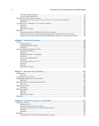 Funciones trigonométricas............................................................................................................... 75
Función valor absoluto |x|................................................................................................................ 76
Composición de funciones continuas ....................................................................................................... 78
Ejemplo de una función que no es continua en un punto de su dominio................................. 82
Ejercicios............................................................................................................................................ 83
La gráfica en un intervalo de una función continua.............................................................................. 84
Ejercicios............................................................................................................................................ 86
Resumen............................................................................................................................................ 87
Ejercicios de repaso .......................................................................................................................... 87
Apéndice..................................................................................................................................................... 87
Comentarios sobre la definición de función continua.................................................................. 87
Demostraciones de la continuidad de algunas de las funciones de uso frecuente.................... 88
Pruebas de la continuidad de funciones obtenidas al operar con funciones continuas............ 92
Módulo 6 Límites de funciones .......................................................................................... 99
Límites......................................................................................................................................................... 100
Límites laterales................................................................................................................................ 105
Propiedades de los límites ............................................................................................................... 108
Ejercicios............................................................................................................................................ 109
Formas indeterminadas del tipo 0/0......................................................................................................... 110
Usando factorización ....................................................................................................................... 110
Ejercicios............................................................................................................................................ 113
Multiplicando por el conjugado ..................................................................................................... 113
Ejercicios ........................................................................................................................................... 115
Límites de composiciones ................................................................................................................ 115
Ejercicios ........................................................................................................................................... 117
Límites que involucran a .......................................................................................................... 118
Ejercicios ........................................................................................................................................... 121
Resumen............................................................................................................................................ 122
Ejercicios de repaso ......................................................................................................................... 122
Módulo 7 Derivada de una función ................................................................................... 123
Introducción ............................................................................................................................................... 124
Ejercicios............................................................................................................................................ 128
La derivada como función......................................................................................................................... 128
Propiedades algebraicas de la derivada................................................................................................... 131
Ejercicios............................................................................................................................................ 136
Derivadas de las funciones trigonométricas ............................................................................................ 137
Ejercicios............................................................................................................................................ 137
Regla de la cadena .................................................................................................................................... 138
Ejercicios............................................................................................................................................ 139
Razón de cambio ....................................................................................................................................... 140
Ejercicios............................................................................................................................................ 146
Resumen............................................................................................................................................ 147
Ejercicios de repaso .......................................................................................................................... 148
Apéndice..................................................................................................................................................... 149
Módulo 8 Funciones inversas y sus derivadas .................................................................. 157
Funciones inversas...................................................................................................................................... 158
Gráficas de f y f–1
.............................................................................................................................. 161
Funciones trigonométricas inversas ................................................................................................ 163
Derivada de las funciones inversas trigonométricas ..................................................................... 169
Ejercicios............................................................................................................................................ 169
Resumen............................................................................................................................................ 170
Apéndice..................................................................................................................................................... 170
Derivadas de las funciones trigonométricas inversas .................................................................... 171
sen x
x
X Conocimientos Fundamentales de Matemáticas
 