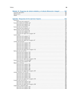 Módulo 16 Programas de cálculo simbólico y el cálculo diferencial e integral ............. 365
Scientific Workplace................................................................................................................................... 366
Mathematica .............................................................................................................................................. 369
Maple .......................................................................................................................................................... 371
Apéndice Respuestas de los ejercicios impares................................................................. 375
Funciones .................................................................................................................................................... 375
Ejercicios de la página 9 .................................................................................................................. 375
Funciones reales de variable real ............................................................................................................. 376
Ejercicios de la página 14 ................................................................................................................ 376
Ejercicios de la página 20 ................................................................................................................ 376
Funciones de uso frecuente ...................................................................................................................... 376
Ejercicios de la página 41 ................................................................................................................ 376
Operaciones con las funciones.................................................................................................................. 377
Ejercicios de la página 49 ................................................................................................................ 377
Ejercicios de la página 57 ................................................................................................................ 378
Ejercicios de repaso de la página 58 .............................................................................................. 379
Continuidad................................................................................................................................................ 379
Ejercicios de la página 73 ................................................................................................................ 379
Ejercicios de la página 83 ................................................................................................................ 379
Ejercicios de la página 86 ................................................................................................................ 379
Ejercicios de repaso de la página 87 .............................................................................................. 380
Límites de funciones .................................................................................................................................. 380
Ejercicios de la página 109 .............................................................................................................. 380
Ejercicios de la página 113 .............................................................................................................. 382
Ejercicios de la página 115 .............................................................................................................. 382
Ejercicios de la página 117 .............................................................................................................. 384
Ejercicios de la página 121 .............................................................................................................. 385
Ejercicios de repaso de la página 122 ............................................................................................ 386
Derivada de una función........................................................................................................................... 387
Ejercicios de la página 128 .............................................................................................................. 387
Ejercicios de la página 136 .............................................................................................................. 387
Ejercicios de la página 137 .............................................................................................................. 389
Ejercicios de la página 139 .............................................................................................................. 389
Ejercicios de la página 146 .............................................................................................................. 389
Ejercicios de repaso de la página 148 ............................................................................................ 389
Funciones inversas y sus derivadas ........................................................................................................... 390
Ejercicios de la página 169 .............................................................................................................. 390
Máximos y mínimos ................................................................................................................................... 390
Ejercicios de la página 182 .............................................................................................................. 390
Ejercicios de la página 188 .............................................................................................................. 391
Ejercicios de la página 191 .............................................................................................................. 392
Ejercicios de la página 194 .............................................................................................................. 393
Ejercicios de la página 200 .............................................................................................................. 393
Ejercicios de repaso de la página 202 ............................................................................................ 393
Límites infinitos y al infinito ..................................................................................................................... 394
Ejercicios de la página 212 .............................................................................................................. 394
Ejercicios de la página 218 .............................................................................................................. 396
Ejercicios de la página 224 .............................................................................................................. 398
Ejercicios de la página 234 .............................................................................................................. 399
Ejercicios de repaso de la página 236 ............................................................................................ 400
La gráfica de una función ......................................................................................................................... 403
Ejercicios de la página 279 .............................................................................................................. 403
Ejercicios de la página 297 .............................................................................................................. 404
Ejercicios de repaso de la página 298 ............................................................................................ 406
Logaritmos y exponenciales ...................................................................................................................... 408
Ejercicios de la página 244 .............................................................................................................. 408
Ejercicios de la página 246 .............................................................................................................. 408
Índice XIII
 