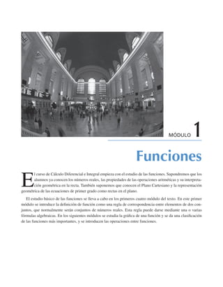 MÓDULO 1
Funciones
E
l curso de Cálculo Diferencial e Integral empieza con el estudio de las funciones. Supondremos que los
alumnos ya conocen los números reales, las propiedades de las operaciones aritméticas y su interpreta-
ción geométrica en la recta. También suponemos que conocen el Plano Cartesiano y la representación
geométrica de las ecuaciones de primer grado como rectas en el plano.
El estudio básico de las funciones se lleva a cabo en los primeros cuatro módulo del texto. En este primer
módulo se introduce la definición de función como una regla de correspondencia entre elementos de dos con-
juntos, que normalmente serán conjuntos de números reales. Esta regla puede darse mediante una o varias
fórmulas algebraicas. En los siguientes módulos se estudia la gráfica de una función y se da una clasificación
de las funciones más importantes, y se introducen las operaciones entre funciones.
 