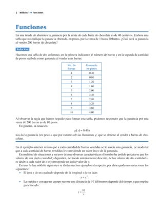   Módulo 1 ◆ Funciones
Funciones
En una tienda de abarrotes la ganancia por la venta de cada barra de chocolate es de 40 centavos. Elabora una
tabla que nos indique la ganancia obtenida, en pesos, por la venta de 1 hasta 10 barras. ¿Cuál será la ganancia
al vender 200 barras de chocolate?
Solución:
Hacemos una tabla de dos columnas; en la primera indicamos el número de barras y en la segunda la cantidad
de pesos recibida como ganancia al vender esas barras:
Al observar la regla que hemos seguido para formar esta tabla, podemos responder que la ganancia por una
venta de 200 barras es de 80 pesos.
En general, la ecuación
g x x( ) = 0 40.
nos da la ganancia (en pesos), que por razones obvias llamamos  g, que se obtiene al vender x barras de cho-
colate.
En el ejemplo anterior vemos que a cada cantidad de barras vendidas se le asocia una ganancia, de modo tal
que a cada cantidad de barras vendidas le corresponde un valor único de la ganancia.
En multitud de situaciones y sucesos de muy diversas características el hombre ha podido percatarse que los
valores de una cierta cantidad y dependen, del modo anteriormente descrito, de los valores de otra cantidad x,
es decir: a cada valor de x le corresponde un único valor de y.
En uno de los módulo siguientes se darán muchos ejemplos al respecto; por ahora podemos mencionar los
siguientes:
•  El área y de un cuadrado depende de la longitud x de su lado:
y x= 2
.
•  La rapidez y con que un cuerpo recorre una distancia de 10 kilómetros depende del tiempo x que emplea
para hacerlo:
y
x
=
10
.
No. de
barras
Ganancia
en pesos
1 0.40
2 0.80
3 1.20
4 1.60
5 2.00
6 2.40
7 2.80
8 3.20
9 3.60
10 4.00
 