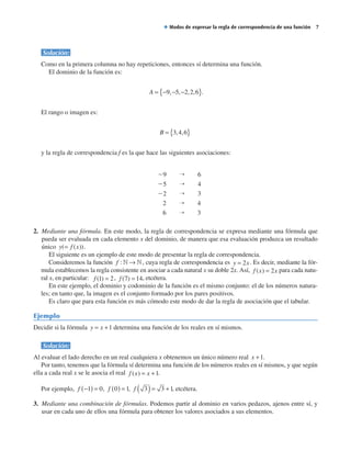 Solución:
Como en la primera columna no hay repeticiones, entonces sí determina una función.
El dominio de la función es:
A = − − −{ }9 5 2 2 6, , , , ..
El rango o imagen es:
B = { }3 4 6, ,
y la regla de correspondencia f es la que hace las siguientes asociaciones:
29   →   6
25   →   4
22   →   3
2   →   4
6   →   3
2. Mediante una fórmula. En este modo, la regla de correspondencia se expresa mediante una fórmula que
pueda ser evaluada en cada elemento x del dominio, de manera que esa evaluación produzca un resultado
único y f x( ( ))= .
El siguiente es un ejemplo de este modo de presentar la regla de correspondencia.
Consideremos la función f :  → , cuya regla de correspondencia es y x= 2 . Es decir, mediante la fór-
mula establecemos la regla consistente en asociar a cada natural x su doble 2x. Así, f x x( ) = 2 para cada natu-
ral x, en particular: f ( )1 2= , f ( )7 14= , etcétera.
En este ejemplo, el dominio y codominio de la función es el mismo conjunto: el de los números natura-
les; en tanto que, la imagen es el conjunto formado por los pares positivos.
Es claro que para esta función es más cómodo este modo de dar la regla de asociación que el tabular.
Ejemplo
Decidir si la fórmula y x= +1 determina una función de los reales en sí mismos.
Solución:
Al evaluar el lado derecho en un real cualquiera x obtenemos un único número real x +1.
Por tanto, tenemos que la fórmula sí determina una función de los números reales en sí mismos, y que según
ella a cada real x se le asocia el real f x x( ) = +1.
Por ejemplo, f −( ) =1 0, f 0 1( ) = , f 3 3 1( )= + , etcétera.
3. Mediante una combinación de fórmulas. Podemos partir al dominio en varios pedazos, ajenos entre sí, y
usar en cada uno de ellos una fórmula para obtener los valores asociados a sus elementos.
◆ Modos de expresar la regla de correspondencia de una función  
 