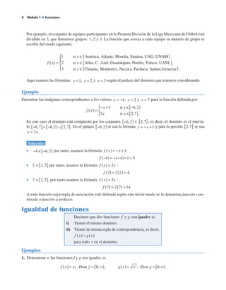   Módulo 1 ◆ Funciones
Por ejemplo, el conjunto de equipos participantes en la Primera División de la Liga Mexicana de Fútbol está
dividido en 3, que llamamos grupos: 1, 2 y 3. La función que asocia a cada equipo su número de grupo se
escribe del modo siguiente:
f x
x
( ) =
∈1 si América, Atlante, Morelia, Sinalooa, UAG, UNAM
si Atlas, C. Azul, Guada
{ }
∈2 x llajara, Puebla, Toluca, UANL
si Chiapa
{ }
∈3 x ss, Monterrey, Necaxa, Pachuca, Santos,Veraccruz{ }




 .
Aquí usamos las fórmulas: y = 1, y = 2 y y = 3 según el pedazo del dominio que estemos considerando.
Ejemplo
Encontrar las imágenes correspondientes a los valores x = −4, x = 2 y x = 7 para la función definida por:
f x
x x
x x
( ) =
− + ∈ −[ )
∈[ ]



1 6 2
2 2 7
si
si
,
, .
En este caso el dominio está compuesto por los conjuntos −[ )6 2, y 2 7,[ ]; es decir, el dominio es el interva-
lo −[ ]= −[ )∪[ ]6 7 6 2 2 7, , , . En el pedazo −[ )6 2, se usa la fórmula y x= − +1 y para la porción 2 7,[ ] se usa
y x= 2 .
Solución:
•  − ∈ −[ )4 6 2, por tanto, usamos la fórmula f x x( ) = − +1:
f − = − − + =( ) ( )4 4 1 5.
•  2 ∈[ ]2 7, por tanto, usamos la fórmula f x x( ) = 2 :
f 2 2 2 4( ) = ( ) = .
•  7 ∈[ ]2 7, , por tanto usamos la fórmula f x x( ) = 2 :
f 7 2 7 14( ) = ( ) = .
A toda función cuya regla de asociación esté definida según este tercer modo se le denomina función com-
binada o función a pedazos.
Igualdad de funciones
Decimos que dos funciones y sonf g iguales si:
Tienen el mismo dominio.
Tienen la
i)
ii) misma regla de correspondencia, es decir,
ff x g x
x
( ) = ( )
para todo en el dominio.
Ejemplos
1.  Determinar si las funciones f y g son iguales, si
f x x Dom f g x x( ) = = ∞[ ) ( ) =; , ;0 2
, DDom g = ∞[ )0, .
 